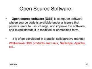 Open Source Software:
• Open source software (OSS) is computer software
whose source code is available under a license that
permits users to use, change, and improve the software,
and to redistribute it in modified or unmodified form.
• It is often developed in a public, collaborative manner.
Well-known OSS products are Linux, Netscape, Apache,
etc.,
3/17/2024 25
 