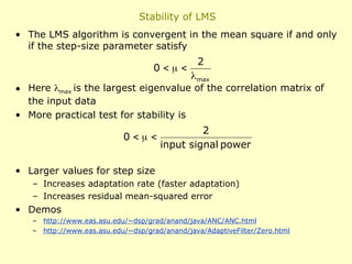 Stability of LMS
• The LMS algorithm is convergent in the mean square if and only
if the step-size parameter satisfy
• Here max is the largest eigenvalue of the correlation matrix of
the input data
• More practical test for stability is
• Larger values for step size
– Increases adaptation rate (faster adaptation)
– Increases residual mean-squared error
• Demos
– http://www.eas.asu.edu/~dsp/grad/anand/java/ANC/ANC.html
– http://www.eas.asu.edu/~dsp/grad/anand/java/AdaptiveFilter/Zero.html
max
2
0




power
signal
input
2
0 


 