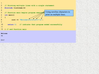 1
2 // Printing multiple lines with a single statement
3 #include <iostream.h>
4
5 // function main begins program execution
6 int main()
7 {
8 cout << "WelcomentonnC++!n";
9
10 return 0; // indicate that program ended successfully
11
12 } // end function main
Welcome
to
 
C++!
Using newline characters to
print on multiple lines.
 