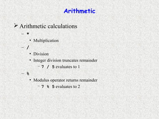 Arithmetic
 Arithmetic calculations
– *
• Multiplication
– /
• Division
• Integer division truncates remainder
– 7 / 5 evaluates to 1
– %
• Modulus operator returns remainder
– 7 % 5 evaluates to 2
 