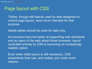 Page layout with CSS Tables, though still heavily used by web designers to control page layout, were never intended for that purpose. Ideally tables should be used for data only. As browsers become better at supporting web standards and as users of the web adopt those browsers, layout controlled entirely by CSS is becoming an increasingly realistic option. Even when table layout is still necessary, CSS streamlines their use, and makes your code much cleaner. 