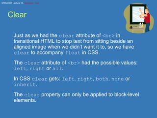 Clear Just as we had the  clear  attribute of  <br>  in transitional HTML to stop text from sitting beside an aligned image when we didn’t want it to, so we have  clear  to accompany  float  in CSS. The  clear  attribute of  <br>  had the possible values:  left ,  right  or  all . In CSS  clear  gets:  left ,  right ,  both ,  none  or  inherit . The  clear  property can only be applied to block-level elements. 
