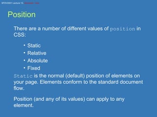 Position There are a number of different values of  position  in CSS: Static Relative Absolute Fixed Static  is the normal (default) position of elements on your page. Elements conform to the standard document flow. Position (and any of its values) can apply to any element. 