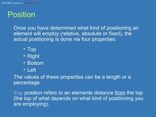 Position Once you have determined what kind of positioning an element will employ (relative, absolute or fixed), the actual positioning is done via four properties: Top Right Bottom Left The values of these properties can be a length or a percentage. Top  position refers to an elements distance  from  the top (the top of what depends on what kind of positioning you are employing). 
