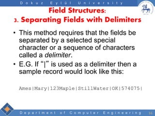 D e p a r t m e n t o f C o m p u t e r E n g i n e e r i n g
D o k u z E y l ü l U n i v e r s i t y
Field Structures:
3. Separating Fields with Delimiters
• This method requires that the fields be
separated by a selected special
character or a sequence of characters
called a delimiter.
• E.G. If “|” is used as a delimiter then a
sample record would look like this:
Ames|Mary|123Maple|StillWater|OK|574075|
16
 