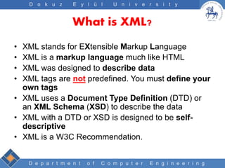 D e p a r t m e n t o f C o m p u t e r E n g i n e e r i n g
D o k u z E y l ü l U n i v e r s i t y
What is XML?
• XML stands for EXtensible Markup Language
• XML is a markup language much like HTML
• XML was designed to describe data
• XML tags are not predefined. You must define your
own tags
• XML uses a Document Type Definition (DTD) or
an XML Schema (XSD) to describe the data
• XML with a DTD or XSD is designed to be self-
descriptive
• XML is a W3C Recommendation.
 