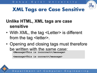 D e p a r t m e n t o f C o m p u t e r E n g i n e e r i n g
D o k u z E y l ü l U n i v e r s i t y
XML Tags are Case Sensitive
Unlike HTML, XML tags are case
sensitive
• With XML, the tag <Letter> is different
from the tag <letter>.
• Opening and closing tags must therefore
be written with the same case:
<Message>This is incorrect</message>
<message>This is correct</message>
 