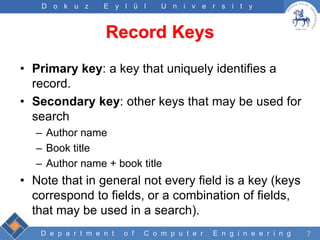 D e p a r t m e n t o f C o m p u t e r E n g i n e e r i n g
D o k u z E y l ü l U n i v e r s i t y
Record Keys
• Primary key: a key that uniquely identifies a
record.
• Secondary key: other keys that may be used for
search
– Author name
– Book title
– Author name + book title
• Note that in general not every field is a key (keys
correspond to fields, or a combination of fields,
that may be used in a search).
7
 