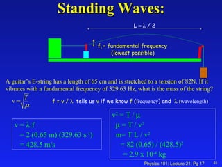 Standing Waves: 48 A guitar’s E-string has a length of 65 cm and is stretched to a tension of 82N. If it vibrates with a fundamental frequency of 329.63 Hz, what is the mass of the string? v =    f = 2 (0.65 m) (329.63 s -1 ) = 428.5 m/s v 2  = T /      = T / v 2 m= T L / v 2 = 82 (0.65) / (428.5) 2   = 2.9 x 10 -4  kg f 1   = fundamental frequency   (lowest possible) L   / 2 f = v /   tells us  v  if we know  f  ( frequency ) and   wavelength)   