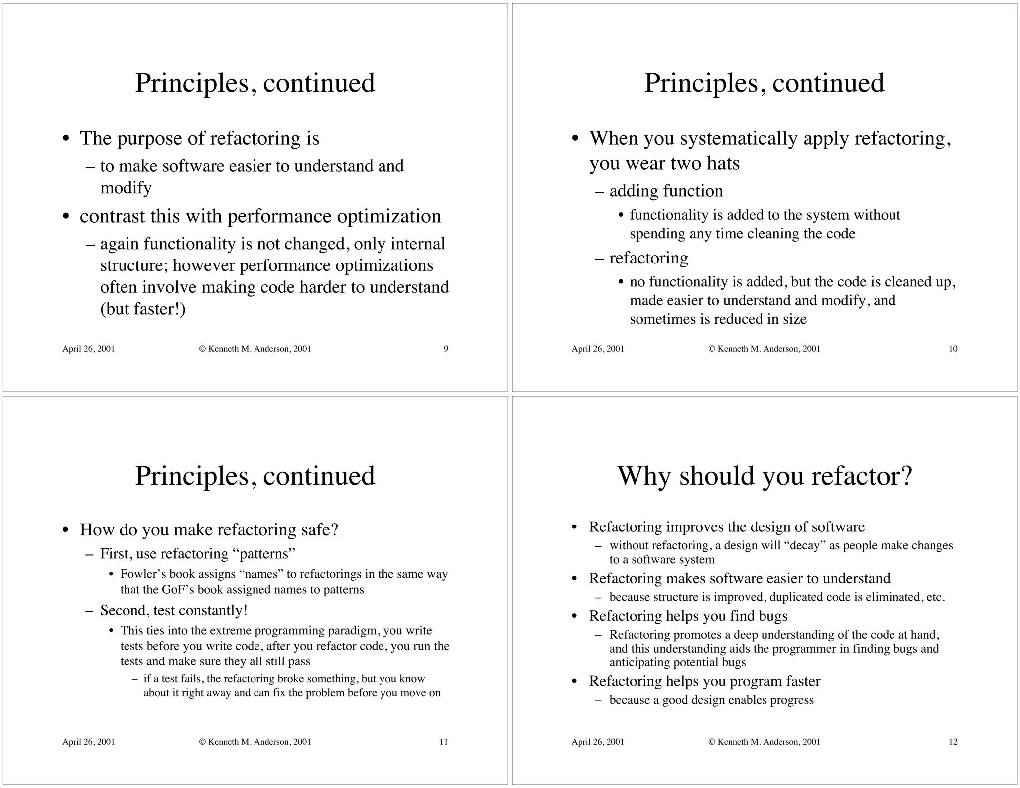 Principles, continued                                                                   Principles, continued
• The purpose of refactoring is                                                         • When you systematically apply refactoring,
      – to make software easier to understand and                                         you wear two hats
        modify                                                                                – adding function
• contrast this with performance optimization                                                       • functionality is added to the system without
                                                                                                      spending any time cleaning the code
      – again functionality is not changed, only internal
        structure; however performance optimizations                                          – refactoring
        often involve making code harder to understand                                              • no functionality is added, but the code is cleaned up,
                                                                                                      made easier to understand and modify, and
        (but faster!)
                                                                                                      sometimes is reduced in size
April 26, 2001                © Kenneth M. Anderson, 2001                           9   April 26, 2001              © Kenneth M. Anderson, 2001                      10




                 Principles, continued                                                             Why should you refactor?
• How do you make refactoring safe?                                                     • Refactoring improves the design of software
                                                                                              – without refactoring, a design will “decay” as people make changes
      – First, use refactoring “patterns”                                                       to a software system
            • Fowler’s book assigns “names” to refactorings in the same way             • Refactoring makes software easier to understand
              that the GoF’s book assigned names to patterns
                                                                                              – because structure is improved, duplicated code is eliminated, etc.
      – Second, test constantly!                                                        • Refactoring helps you find bugs
            • This ties into the extreme programming paradigm, you write                      – Refactoring promotes a deep understanding of the code at hand,
              tests before you write code, after you refactor code, you run the                 and this understanding aids the programmer in finding bugs and
              tests and make sure they all still pass                                           anticipating potential bugs
                 – if a test fails, the refactoring broke something, but you know       • Refactoring helps you program faster
                   about it right away and can fix the problem before you move on
                                                                                              – because a good design enables progress


April 26, 2001                © Kenneth M. Anderson, 2001                       11      April 26, 2001              © Kenneth M. Anderson, 2001                      12
 