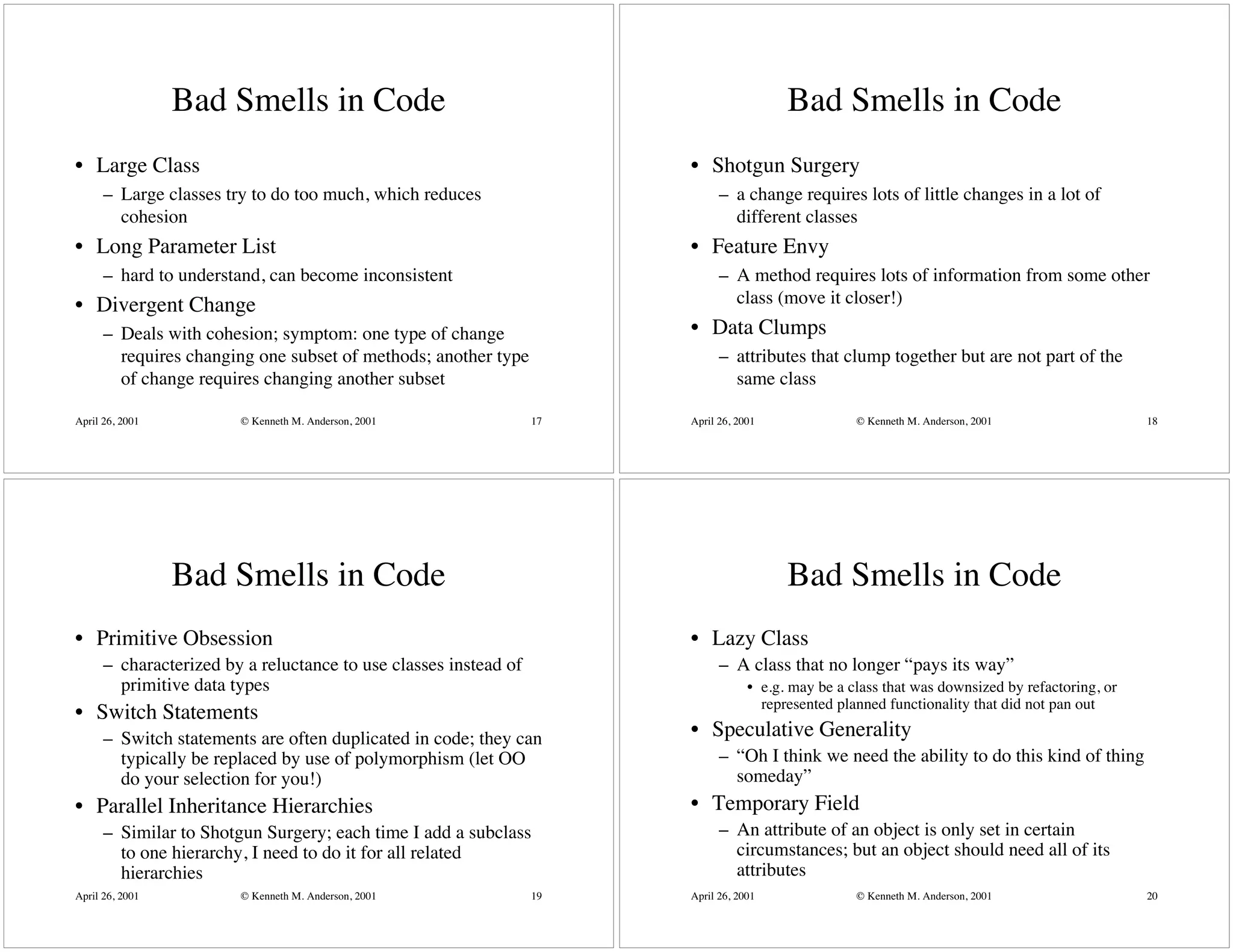 Bad Smells in Code                                                      Bad Smells in Code
• Large Class                                                          • Shotgun Surgery
      – Large classes try to do too much, which reduces                      – a change requires lots of little changes in a lot of
        cohesion                                                               different classes
• Long Parameter List                                                  • Feature Envy
      – hard to understand, can become inconsistent                          – A method requires lots of information from some other
• Divergent Change                                                             class (move it closer!)
      – Deals with cohesion; symptom: one type of change               • Data Clumps
        requires changing one subset of methods; another type                – attributes that clump together but are not part of the
        of change requires changing another subset                             same class

April 26, 2001          © Kenneth M. Anderson, 2001               17   April 26, 2001               © Kenneth M. Anderson, 2001                  18




                 Bad Smells in Code                                                      Bad Smells in Code
• Primitive Obsession                                                  • Lazy Class
      – characterized by a reluctance to use classes instead of              – A class that no longer “pays its way”
        primitive data types                                                       • e.g. may be a class that was downsized by refactoring, or
                                                                                     represented planned functionality that did not pan out
• Switch Statements
      – Switch statements are often duplicated in code; they can       • Speculative Generality
        typically be replaced by use of polymorphism (let OO                 – “Oh I think we need the ability to do this kind of thing
        do your selection for you!)                                            someday”
• Parallel Inheritance Hierarchies                                     • Temporary Field
      – Similar to Shotgun Surgery; each time I add a subclass               – An attribute of an object is only set in certain
        to one hierarchy, I need to do it for all related                      circumstances; but an object should need all of its
        hierarchies                                                            attributes
April 26, 2001          © Kenneth M. Anderson, 2001               19   April 26, 2001               © Kenneth M. Anderson, 2001                  20
 