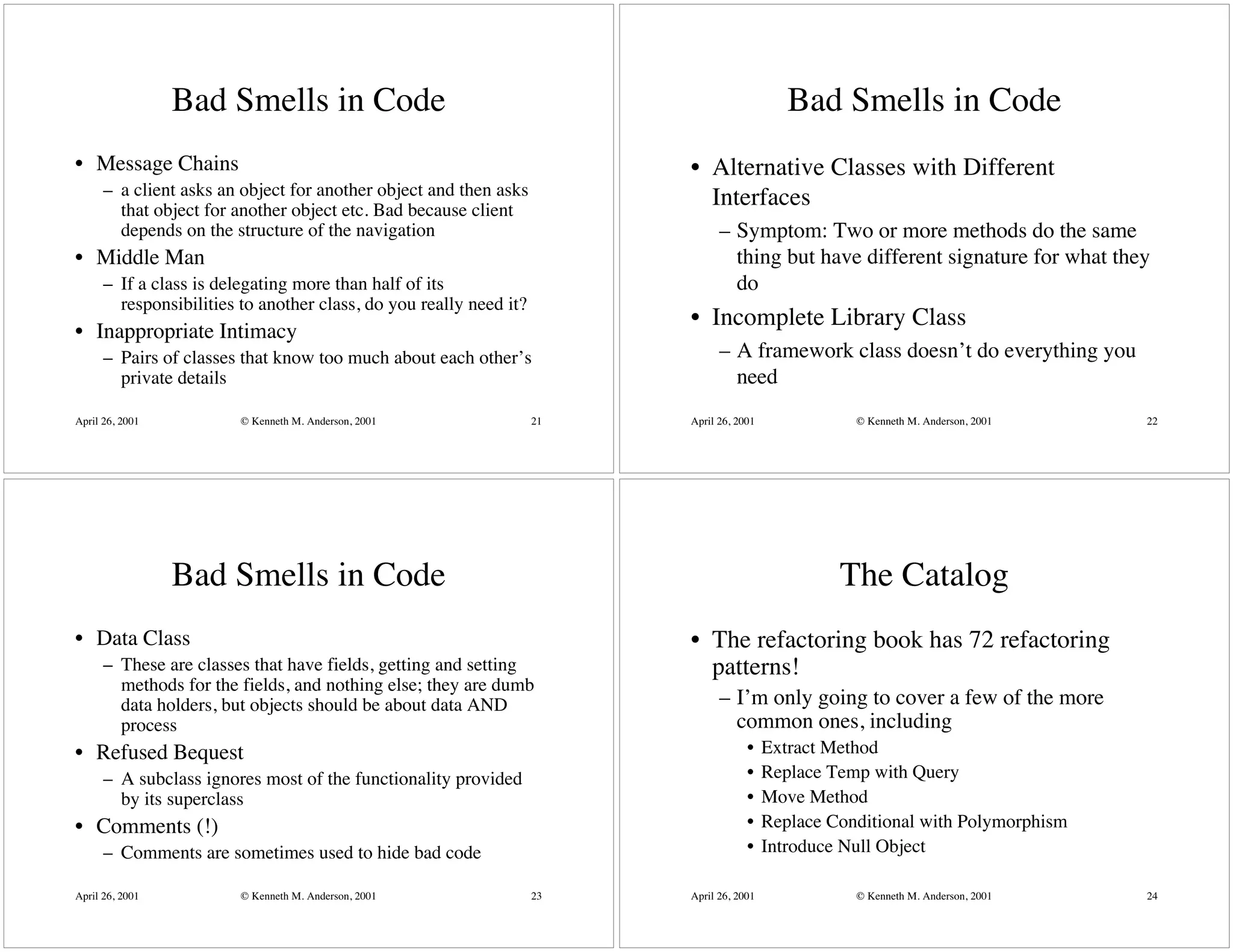 Bad Smells in Code                                                          Bad Smells in Code
• Message Chains                                                         • Alternative Classes with Different
      – a client asks an object for another object and then asks           Interfaces
        that object for another object etc. Bad because client
        depends on the structure of the navigation                             – Symptom: Two or more methods do the same
• Middle Man                                                                     thing but have different signature for what they
      – If a class is delegating more than half of its                           do
        responsibilities to another class, do you really need it?
                                                                         • Incomplete Library Class
• Inappropriate Intimacy
      – Pairs of classes that know too much about each other’s                 – A framework class doesn’t do everything you
        private details                                                          need
April 26, 2001           © Kenneth M. Anderson, 2001                21   April 26, 2001              © Kenneth M. Anderson, 2001   22




                 Bad Smells in Code                                                                The Catalog
• Data Class                                                             • The refactoring book has 72 refactoring
      – These are classes that have fields, getting and setting            patterns!
        methods for the fields, and nothing else; they are dumb
        data holders, but objects should be about data AND                     – I’m only going to cover a few of the more
        process                                                                  common ones, including
• Refused Bequest                                                                    •    Extract Method
      – A subclass ignores most of the functionality provided                        •    Replace Temp with Query
        by its superclass                                                            •    Move Method
• Comments (!)                                                                       •    Replace Conditional with Polymorphism
      – Comments are sometimes used to hide bad code                                 •    Introduce Null Object

April 26, 2001           © Kenneth M. Anderson, 2001                23   April 26, 2001              © Kenneth M. Anderson, 2001   24
 