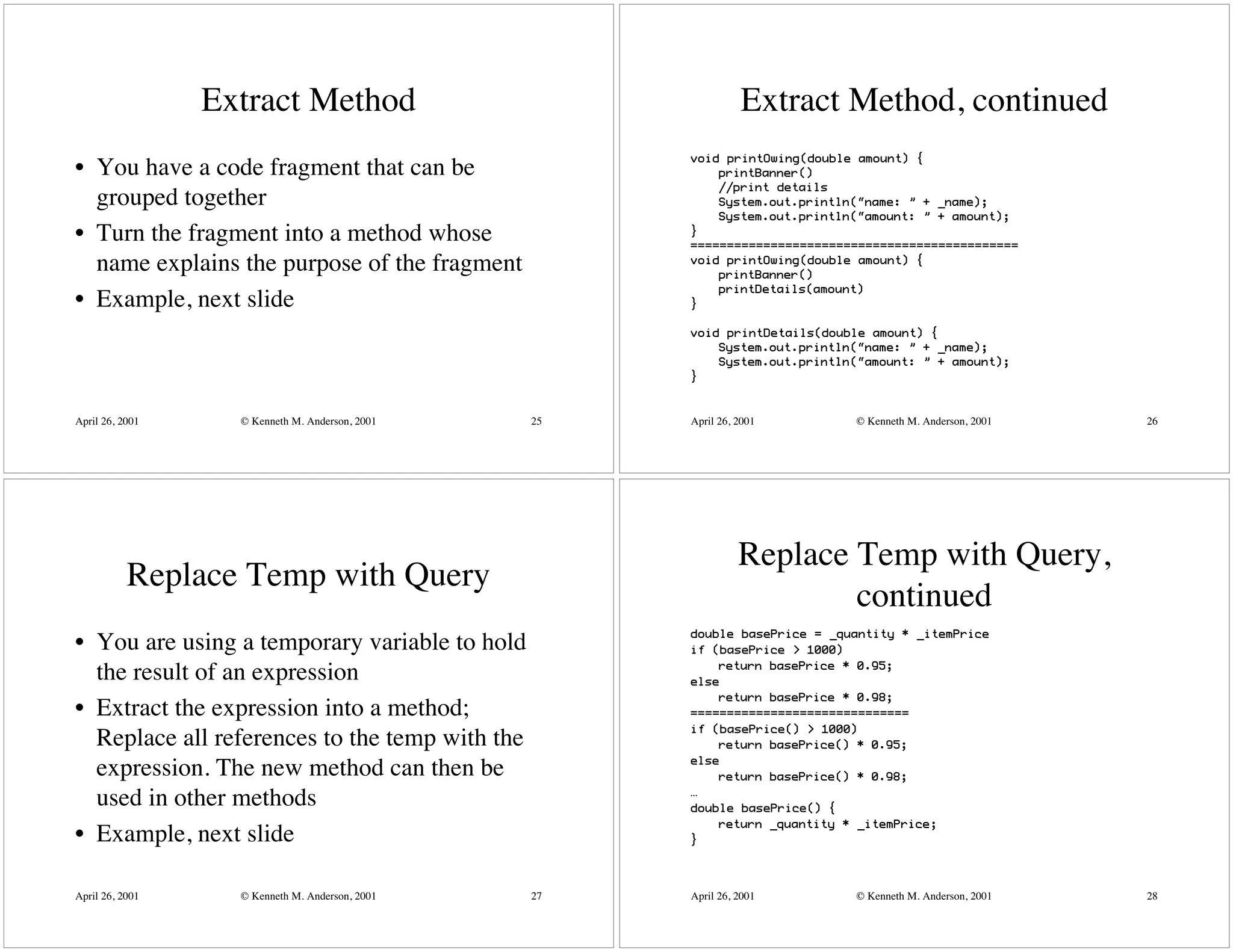Extract Method                                 Extract Method, continued
                                                      void printOwing(double amount) {
• You have a code fragment that can be                    printBanner()
                                                          //print details
  grouped together                                        System.out.println(“name: ” + _name);
                                                          System.out.println(“amount: ” + amount);
• Turn the fragment into a method whose               }
                                                      =============================================
  name explains the purpose of the fragment           void printOwing(double amount) {
                                                          printBanner()
                                                          printDetails(amount)
• Example, next slide                                 }

                                                      void printDetails(double amount) {
                                                          System.out.println(“name: ” + _name);
                                                          System.out.println(“amount: ” + amount);
                                                      }



April 26, 2001     © Kenneth M. Anderson, 2001   25   April 26, 2001        © Kenneth M. Anderson, 2001   26




                                                                Replace Temp with Query,
           Replace Temp with Query
                                                                        continued
                                                      double basePrice = _quantity * _itemPrice
• You are using a temporary variable to hold          if (basePrice > 1000)
                                                          return basePrice * 0.95;
  the result of an expression                         else
                                                          return basePrice * 0.98;
• Extract the expression into a method;               ==============================
                                                      if (basePrice() > 1000)
  Replace all references to the temp with the             return basePrice() * 0.95;
                                                      else
  expression. The new method can then be                  return basePrice() * 0.98;
                                                      …
  used in other methods                               double basePrice() {
                                                          return _quantity * _itemPrice;
• Example, next slide                                 }




April 26, 2001     © Kenneth M. Anderson, 2001   27   April 26, 2001        © Kenneth M. Anderson, 2001   28
 