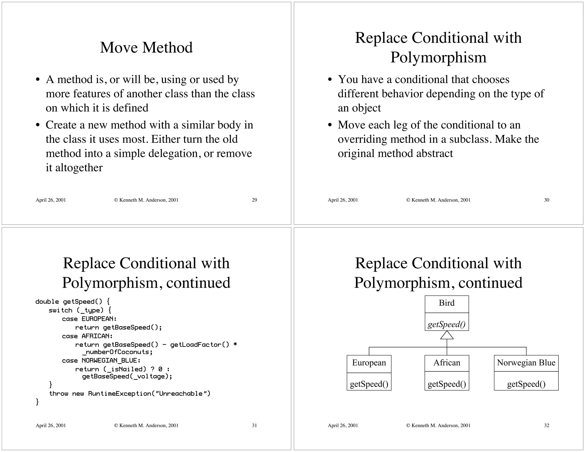 Replace Conditional with
                 Move Method
                                                                            Polymorphism
• A method is, or will be, using or used by                • You have a conditional that chooses
  more features of another class than the class              different behavior depending on the type of
  on which it is defined                                     an object
• Create a new method with a similar body in               • Move each leg of the conditional to an
  the class it uses most. Either turn the old                overriding method in a subclass. Make the
  method into a simple delegation, or remove                 original method abstract
  it altogether

April 26, 2001     © Kenneth M. Anderson, 2001        29   April 26, 2001         © Kenneth M. Anderson, 2001              30




            Replace Conditional with                                   Replace Conditional with
            Polymorphism, continued                                    Polymorphism, continued
double getSpeed() {                                                                            Bird
   switch (_type) {
       case EUROPEAN:
          return getBaseSpeed();                                                           getSpeed()
       case AFRICAN:
          return getBaseSpeed() - getLoadFactor() *
            _numberOfCoconuts;
       case NORWEGIAN_BLUE:                                           European               African            Norwegian Blue
          return (_isNailed) ? 0 :
            getBaseSpeed(_voltage);
   }                                                                 getSpeed()           getSpeed()              getSpeed()
   throw new RuntimeException(“Unreachable”)
}


April 26, 2001     © Kenneth M. Anderson, 2001        31   April 26, 2001         © Kenneth M. Anderson, 2001              32
 