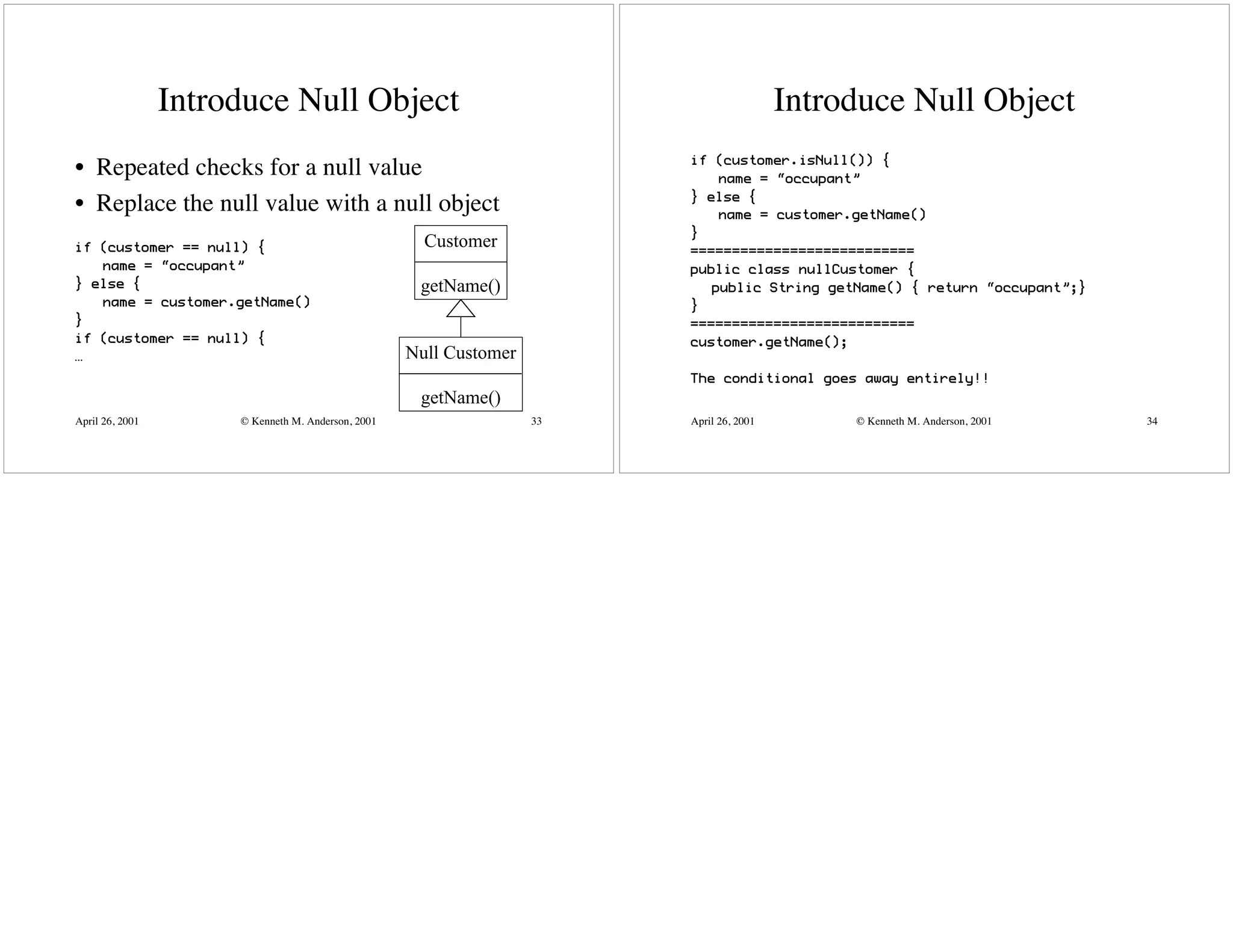 Introduce Null Object                                                    Introduce Null Object
                                                                         if (customer.isNull()) {
• Repeated checks for a null value                                           name = “occupant”
                                                                         } else {
• Replace the null value with a null object                                  name = customer.getName()
                                                                         }
if (customer == null) {                               Customer           ===========================
   name = “occupant”                                                     public class nullCustomer {
} else {                                             getName()              public String getName() { return “occupant”;}
   name = customer.getName()                                             }
}                                                                        ===========================
if (customer == null) {                                                  customer.getName();
…                                                   Null Customer
                                                                         The conditional goes away entirely!!
                                                     getName()
April 26, 2001        © Kenneth M. Anderson, 2001                   33   April 26, 2001        © Kenneth M. Anderson, 2001   34
 