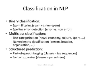 Classification in NLP
• Binary classification:
– Spam filtering (spam vs. non-spam)
– Spelling error detection (error vs. non error)
• Multiclass classification:
– Text categorization (news, economy, culture, sport, ...)
– Named entity classification (person, location,
organization, ...)
• Structured prediction:
– Part-of-speech tagging (classes = tag sequences)
– Syntactic parsing (classes = parse trees)
Lecture 2: Basic Concepts 10
 