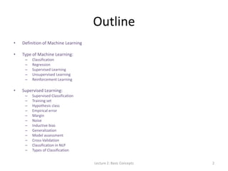 Outline
• Definition of Machine Learning
• Type of Machine Learning:
– Classification
– Regression
– Supervised Learning
– Unsupervised Learning
– Reinforcement Learning
• Supervised Learning:
– Supervised Classification
– Training set
– Hypothesis class
– Empirical error
– Margin
– Noise
– Inductive bias
– Generalization
– Model assessment
– Cross-Validation
– Classification in NLP
– Types of Classification
Lecture 2: Basic Concepts 2
 