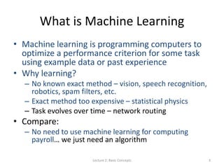 What is Machine Learning
• Machine learning is programming computers to
optimize a performance criterion for some task
using example data or past experience
• Why learning?
– No known exact method – vision, speech recognition,
robotics, spam filters, etc.
– Exact method too expensive – statistical physics
– Task evolves over time – network routing
• Compare:
– No need to use machine learning for computing
payroll… we just need an algorithm
Lecture 2: Basic Concepts 3
 
