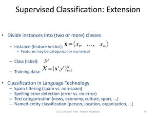 Supervised Classification: Extension
34
• Divide instances into (two or more) classes
– Instance (feature vector):
• Features may be categorical or numerical
– Class (label):
– Training data:
• Classification in Language Technology
– Spam filtering (spam vs. non-spam)
– Spelling error detection (error vs. no error)
– Text categorization (news, economy, culture, sport, ...)
– Named entity classification (person, location, organization, ...)

X  {xt
,yt
}t1
N

x  x1, , xm

y
Lec 2: Decision Trees - Nearest Neighbors
 