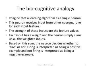 The bio-cognitive analogy
• Imagine that a learning algorithm as a single neuron.
• This neuron receives input from other neurons, one
for each input feature.
• The strength of these inputs are the feature values.
• Each input has a weight and the neuron simply sums
up all the weighted inputs.
• Based on this sum, the neuron decides whether to
“fire” or not. Firing is interpreted as being a positive
example and not firing is interpreted as being a
negative example.
Lecture 2: Basic Concepts 5
 