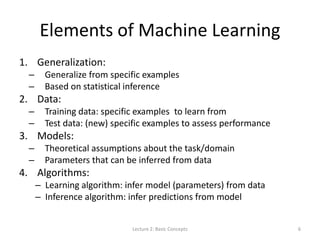 Elements of Machine Learning
1. Generalization:
– Generalize from specific examples
– Based on statistical inference
2. Data:
– Training data: specific examples to learn from
– Test data: (new) specific examples to assess performance
3. Models:
– Theoretical assumptions about the task/domain
– Parameters that can be inferred from data
4. Algorithms:
– Learning algorithm: infer model (parameters) from data
– Inference algorithm: infer predictions from model
Lecture 2: Basic Concepts 6
 