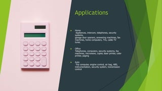 Applications
 Home
Appliances, intercom, telephones, security
systems,
garage door openers, answering machines, fax
machines, home computers, TVs, cable TV
tuner,
 Office
Telephones, computers, security systems, fax
machines, microwave, copier, laser printer, color
printer, paging
 Auto
Trip computer, engine control, air bag, ABS,
instrumentation, security system, transmission
control
 