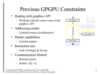 4
Previous GPGPU Constraints
• Dealing with graphics API
– Working with the corner cases of the
graphics API
• Addressing modes
– Limited texture size/dimension
• Shader capabilities
– Limited outputs
• Instruction sets
– Lack of Integer & bit ops
• Communication limited
– Between pixels
– Scatter a[i] = p
Input Registers
Fragment Program
Output Registers
Constants
Texture
Temp Registers
per thread
per Shader
per Context
FB Memory
© David Kirk/NVIDIA and Wen-mei W. Hwu, 2007-2009
ECE 498AL Spring 2010, University of Illinois, Urbana-Champaign
 