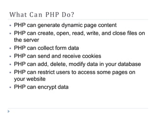 What Can PHP Do?
⦁ PHP can generate dynamic page content
⦁ PHP can create, open, read, write, and close files on
the server
⦁ PHP can collect form data
⦁ PHP can send and receive cookies
⦁ PHP can add, delete, modify data in your database
⦁ PHP can restrict users to access some pages on
your website
⦁ PHP can encrypt data
 