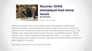 Technical troubles with a new system meant that almost 70,000 North
Carolina residents received their food stamps late this summer. That’s 8.5
percent of the number of clients the state currently serves every month. The
problem was eventually traced to web browser compatibility issues. WRAL
reporter Tyler Dukes obtained 4,500 pages of emails — on paper — from
various government departments and used DocumentCloud and Overview to
piece together this story.
https://blog.overviewdocs.com/completed-stories/
 