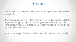 Scrape
Handcrafted list of source URLs (news front pages) and links followed
to depth 4
“For each page examined, if the amount of text in the largest cell of the
page (after stripping tags and links) is greater than some particular
constant (currently 512 characters), it is assumed to be a news article,
and this text is extracted.”
(At least it’s simple. This was 2002. How often does this work now?)
 