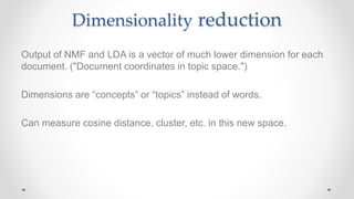 Dimensionality reduction
Output of NMF and LDA is a vector of much lower dimension for each
document. ("Document coordinates in topic space.")
Dimensions are “concepts” or “topics” instead of words.
Can measure cosine distance, cluster, etc. in this new space.
 