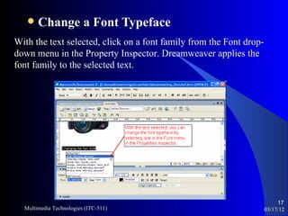    Change a Font Typeface
With the text selected, click on a font family from the Font drop-
down menu in the Property Inspector. Dreamweaver applies the
font family to the selected text.




                                                                          17
  Multimedia Technologies (ITC-511)                                  03/17/12
 