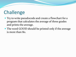 Challenge
 Try to write pseudocode and create a flowchart for a
program that calculates the average of three grades
and prints the average.
 The word GOOD should be printed only if the average
is more than 80.
 