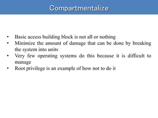 Compartmentalize
• Basic access building block is not all or nothing
• Minimize the amount of damage that can be done by breaking
the system into units
• Very few operating systems do this because it is difficult to
manage
• Root privilege is an example of how not to do it
 