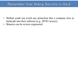 Remember that Hiding Secrets is Hard
• Skilled youth can avoid any protection that a company tries to
hardcode into their software (e.g., DVD viewers)
• Binaries can be reverse engineered
 