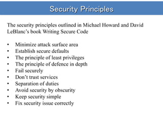 Security Principles
The security principles outlined in Michael Howard and David
LeBlanc’s book Writing Secure Code
• Minimize attack surface area
• Establish secure defaults
• The principle of least privileges
• The principle of defence in depth
• Fail securely
• Don’t trust services
• Separation of duties
• Avoid security by obscurity
• Keep security simple
• Fix security issue correctly
 