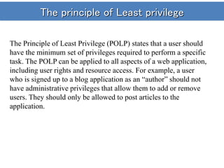 The principle of Least privilege
The Principle of Least Privilege (POLP) states that a user should
have the minimum set of privileges required to perform a specific
task. The POLP can be applied to all aspects of a web application,
including user rights and resource access. For example, a user
who is signed up to a blog application as an “author” should not
have administrative privileges that allow them to add or remove
users. They should only be allowed to post articles to the
application.
 