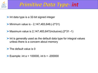 Int data type is a 32-bit signed integer
Minimum value is - 2,147,483,648.(-2^31)

Maximum value is 2,147,483,647(inclusive).(2^31 -1)
Int is generally used as the default data type for integral values
unless there is a concern about memory

The default value is 0
Example: int a = 100000, int b = -200000

 
