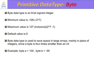 Byte data type is an 8-bit signed integer
Minimum value is -128 (-2^7)
Maximum value is 127 (inclusive)(2^7 -1)
Default value is 0
Byte data type is used to save space in large arrays, mainly in place of
integers, since a byte is four times smaller than an int
Example: byte a = 100 , byte b = -50

 