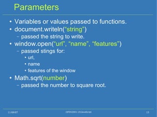 Parameters Variables or values passed to functions. document.writeln( “string” ) ‏ passed the string to write. window.open( “url”, “name”, “features” ) ‏ passed stings for: url,  name features of the window Math.sqrt( number ) ‏ passed the number to square root. 11/09/07 (SFDV2001:15)JavaScript 