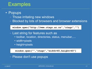 Examples Popups Those irritating new windows Blocked by lots of browsers and browser extensions Last string for features such as toolbar, location, directories, status, menubar,.... width=pixels height=pixels Please don't use popups  11/09/07 (SFDV2001:15)JavaScript window.open(“http://www.otago.ac.nz”,”otago”,””) ‏ window.open(“”,”otago”,”width=40,height=40”) ‏ 