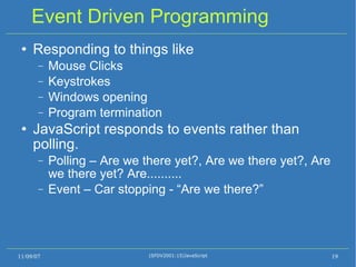 Event Driven Programming Responding to things like Mouse Clicks Keystrokes Windows opening Program termination JavaScript responds to events rather than polling. Polling – Are we there yet?, Are we there yet?, Are we there yet? Are.......... Event – Car stopping - “Are we there?” 11/09/07 (SFDV2001:15)JavaScript 