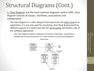 Structural Diagrams (Cont.)
• 1- Class Diagram: are the most common diagrams used in UML. Class
diagram consists of classes, interfaces, associations and
collaboration.
• The class diagram is a static diagram that represents the static view of an
application. It is not only used for visualizing, describing & documenting
different aspects of a system but also for constructing executable code of
the software application.
• The class diagram shows a collection of classes, interfaces, associations,
collaborations and constraints. It is also known as a structural diagram.
BehavioralDiagrams(UML),
OOA/D,UniversityofEducation
Okara
3
 