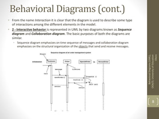 Behavioral Diagrams (cont.)
• From the name Interaction it is clear that the diagram is used to describe some type
of interactions among the different elements in the model.
• 2 - Interactive behavior is represented in UML by two diagrams known as Sequence
diagram and Collaboration diagram. The basic purposes of both the diagrams are
similar.
• Sequence diagram emphasizes on time sequence of messages and collaboration diagram
emphasizes on the structural organization of the objects that send and receive messages.
BehavioralDiagrams(UML),
OOA/D,UniversityofEducation
Okara
8
 