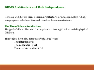 DBMS Architecture and Data Independence
Here, we will discuss three-schema architecture for database system, which
was proposed to help achieve and visualize these characteristics.
The Three-Schema Architecture
The goal of this architecture is to separate the user applications and the physical
database.
The schema is defined at the following three levels:
The internal level
The conceptual level
The external or view level.
 
