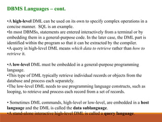DBMS Languages – cont.
•A high-level DML can be used on its own to specify complex operations in a
concise manner. SQL is an example.
•In most DBMSs, statements are entered interactively from a terminal or by
embedding them in a general-purpose code. In the later case, the DML part is
identified within the program so that it can be extracted by the compiler.
•A query in high-level DML means which data to retrieve rather than how to
retrieve it.
•A low-level DML must be embedded in a general-purpose programming
language.
•This type of DML typically retrieve individual records or objects from the
database and process each separately.
•The low-level DML needs to use programming language constructs, such as
looping, to retrieve and process each record from a set of records.
• Sometimes DML commands, high-level or low-level, are embedded in a host
language and the DML is called the data sublanguage.
•A stand-alone interactive high-level DML is called a query language.
 