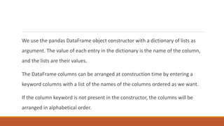 We use the pandas DataFrame object constructor with a dictionary of lists as
argument. The value of each entry in the dictionary is the name of the column,
and the lists are their values.
The DataFrame columns can be arranged at construction time by entering a
keyword columns with a list of the names of the columns ordered as we want.
If the column keyword is not present in the constructor, the columns will be
arranged in alphabetical order.
 