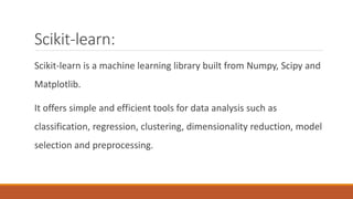Scikit-learn:
Scikit-learn is a machine learning library built from Numpy, Scipy and
Matplotlib.
It offers simple and efficient tools for data analysis such as
classification, regression, clustering, dimensionality reduction, model
selection and preprocessing.
 