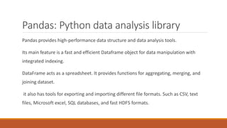 Pandas: Python data analysis library
Pandas provides high-performance data structure and data analysis tools.
Its main feature is a fast and efficient Dataframe object for data manipulation with
integrated indexing.
DataFrame acts as a spreadsheet. It provides functions for aggregating, merging, and
joining dataset.
it also has tools for exporting and importing different file formats. Such as CSV, text
files, Microsoft excel, SQL databases, and fast HDF5 formats.
 