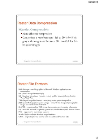 8/20/2010




Raster Data Compression
Wavelet Compression
           p
     More efficient compression
     Can achieve a ratio between 15:1 to 20:1 for 8-bit
     gray scale images and between 30:1 to 40:1 for 24-
     bit color images




      Geographic Information System                                    8/20/2010




Raster File Formats
BMP (bitmaps) – used by graphics in Microsoft Windows applications; no
       p
  compression
DIB (Device Independent Bitmaps)
GIF (Graphical Interchange Format) – widely used for images to be used on the
  World Wide Web
TIFF (Tagged Image File Format) – non-proprietary, system-independent
JPEG (Joint Photographic Experts Group) – primarily for storage of photographic
  images and for the World Wide Web
GeoTIFF – extension of the TIFF format that contains georeferencing information
PNG (Portable Network Graphics) – patent-free; intended to replace the GIF format
PCX – supported by many image scanners
MrSID (Multi-resolution Seamless Image Database)
GRID – proprietary format used by ESRI in ArcInfo and ArcView GIS

      Geographic Information System                                    8/20/2010




                                                                                          12
 